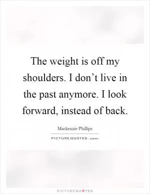 The weight is off my shoulders. I don’t live in the past anymore. I look forward, instead of back Picture Quote #1