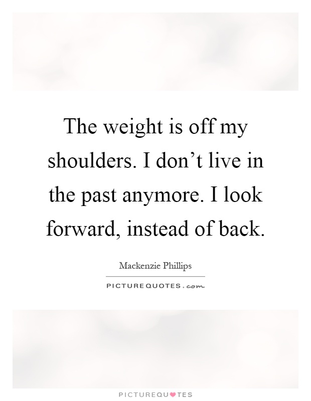 The weight is off my shoulders. I don't live in the past anymore. I look forward, instead of back Picture Quote #1