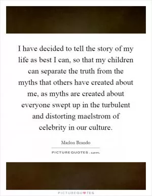 I have decided to tell the story of my life as best I can, so that my children can separate the truth from the myths that others have created about me, as myths are created about everyone swept up in the turbulent and distorting maelstrom of celebrity in our culture Picture Quote #1