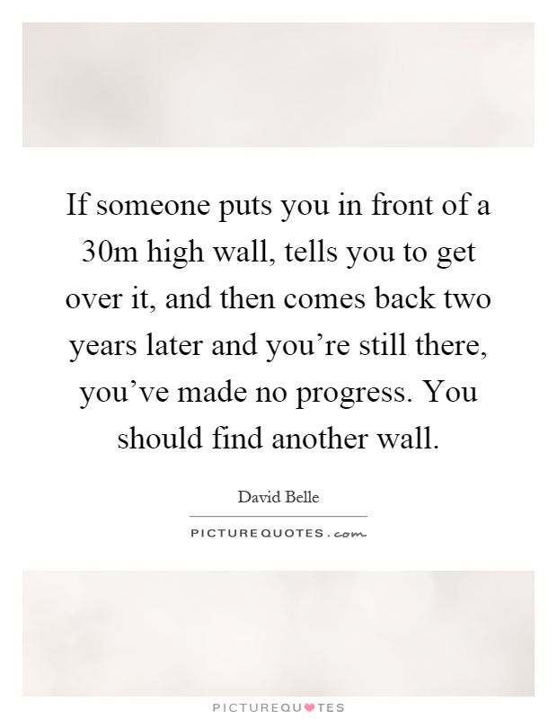 If someone puts you in front of a 30m high wall, tells you to get over it, and then comes back two years later and you're still there, you've made no progress. You should find another wall Picture Quote #1