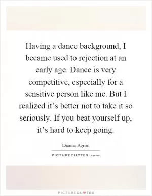 Having a dance background, I became used to rejection at an early age. Dance is very competitive, especially for a sensitive person like me. But I realized it’s better not to take it so seriously. If you beat yourself up, it’s hard to keep going Picture Quote #1