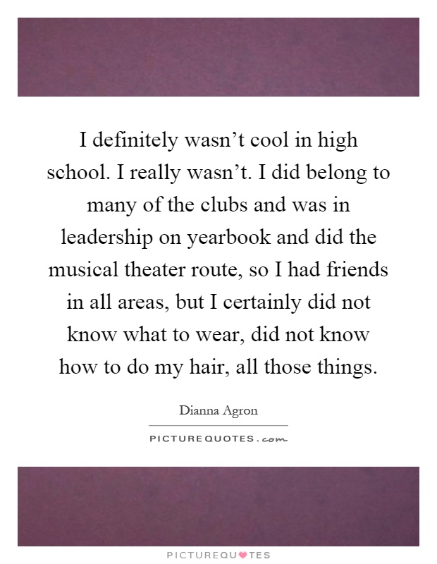 I definitely wasn't cool in high school. I really wasn't. I did belong to many of the clubs and was in leadership on yearbook and did the musical theater route, so I had friends in all areas, but I certainly did not know what to wear, did not know how to do my hair, all those things Picture Quote #1