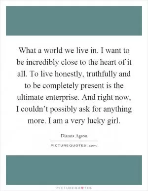 What a world we live in. I want to be incredibly close to the heart of it all. To live honestly, truthfully and to be completely present is the ultimate enterprise. And right now, I couldn’t possibly ask for anything more. I am a very lucky girl Picture Quote #1