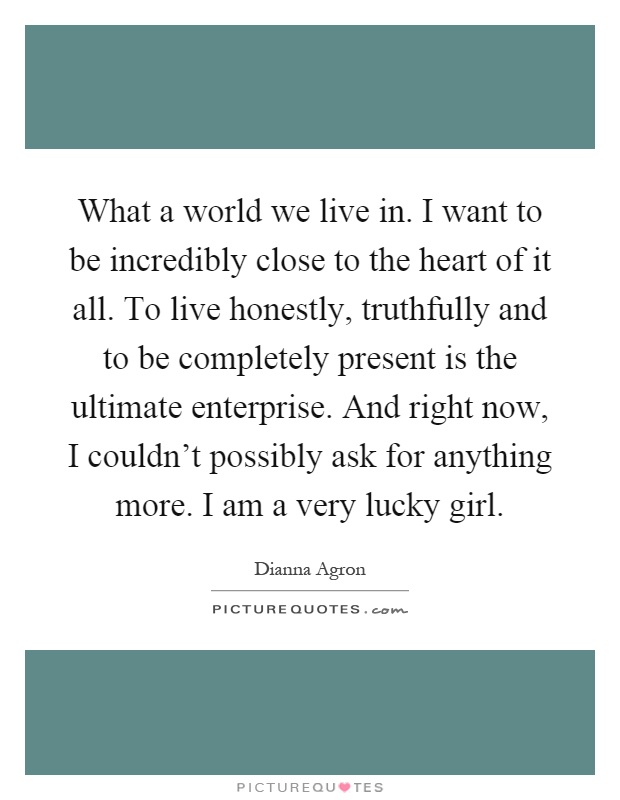 What a world we live in. I want to be incredibly close to the heart of it all. To live honestly, truthfully and to be completely present is the ultimate enterprise. And right now, I couldn't possibly ask for anything more. I am a very lucky girl Picture Quote #1