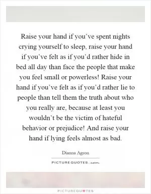 Raise your hand if you’ve spent nights crying yourself to sleep, raise your hand if you’ve felt as if you’d rather hide in bed all day than face the people that make you feel small or powerless! Raise your hand if you’ve felt as if you’d rather lie to people than tell them the truth about who you really are, because at least you wouldn’t be the victim of hateful behavior or prejudice! And raise your hand if lying feels almost as bad Picture Quote #1