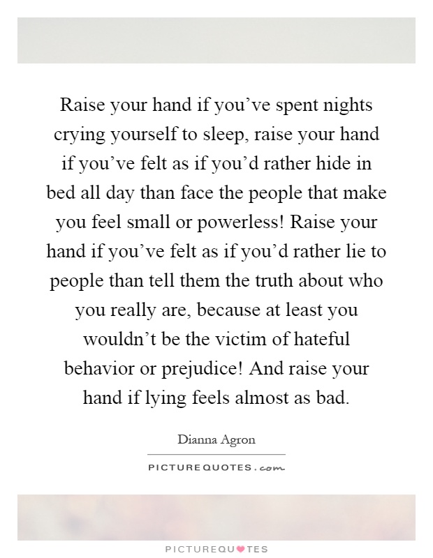 Raise your hand if you've spent nights crying yourself to sleep, raise your hand if you've felt as if you'd rather hide in bed all day than face the people that make you feel small or powerless! Raise your hand if you've felt as if you'd rather lie to people than tell them the truth about who you really are, because at least you wouldn't be the victim of hateful behavior or prejudice! And raise your hand if lying feels almost as bad Picture Quote #1