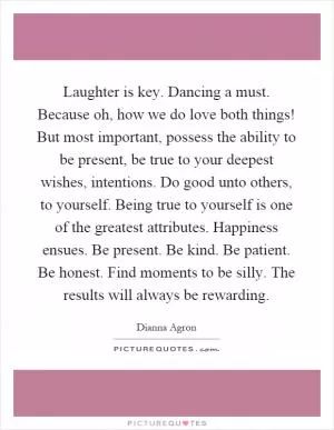 Laughter is key. Dancing a must. Because oh, how we do love both things! But most important, possess the ability to be present, be true to your deepest wishes, intentions. Do good unto others, to yourself. Being true to yourself is one of the greatest attributes. Happiness ensues. Be present. Be kind. Be patient. Be honest. Find moments to be silly. The results will always be rewarding Picture Quote #1