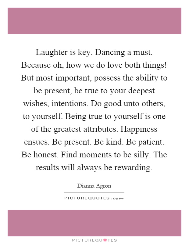Laughter is key. Dancing a must. Because oh, how we do love both things! But most important, possess the ability to be present, be true to your deepest wishes, intentions. Do good unto others, to yourself. Being true to yourself is one of the greatest attributes. Happiness ensues. Be present. Be kind. Be patient. Be honest. Find moments to be silly. The results will always be rewarding Picture Quote #1