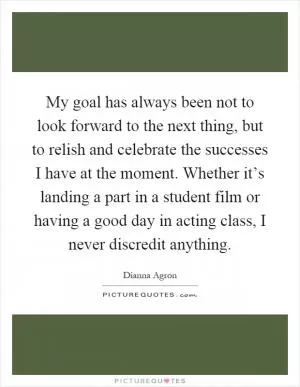 My goal has always been not to look forward to the next thing, but to relish and celebrate the successes I have at the moment. Whether it’s landing a part in a student film or having a good day in acting class, I never discredit anything Picture Quote #1