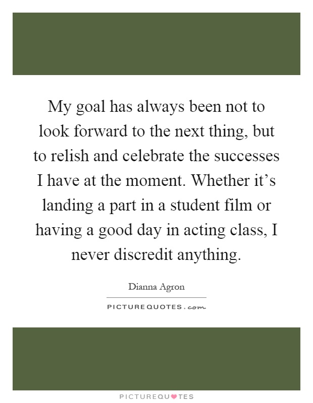My goal has always been not to look forward to the next thing, but to relish and celebrate the successes I have at the moment. Whether it's landing a part in a student film or having a good day in acting class, I never discredit anything Picture Quote #1