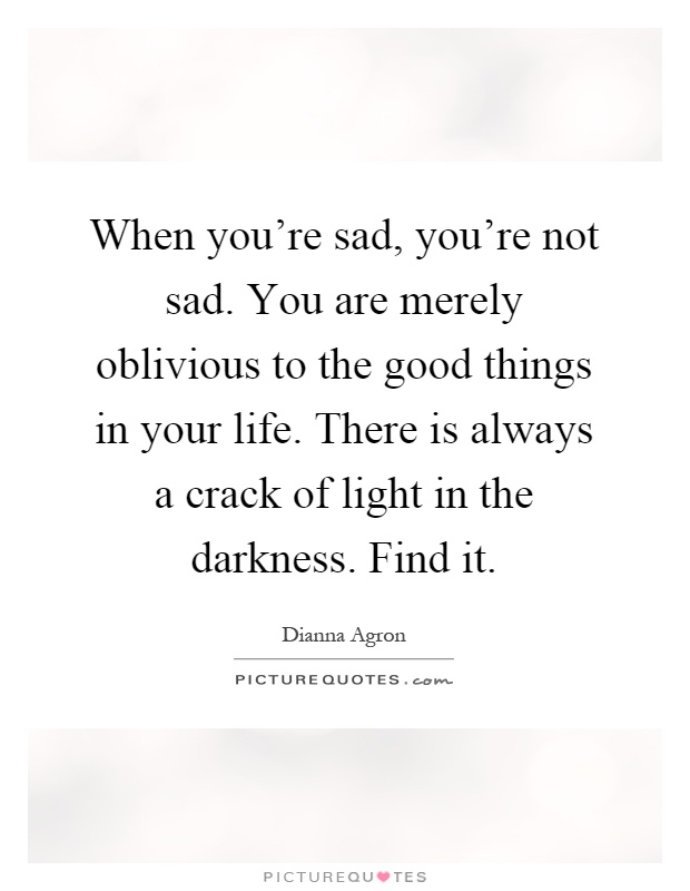 When you're sad, you're not sad. You are merely oblivious to the good things in your life. There is always a crack of light in the darkness. Find it Picture Quote #1