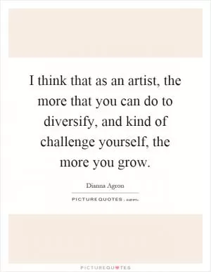 I think that as an artist, the more that you can do to diversify, and kind of challenge yourself, the more you grow Picture Quote #1