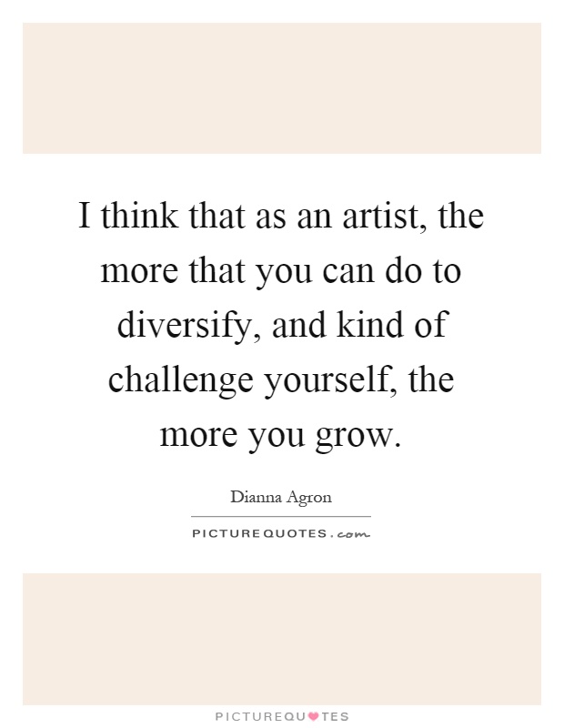 I think that as an artist, the more that you can do to diversify, and kind of challenge yourself, the more you grow Picture Quote #1