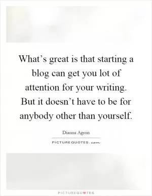 What’s great is that starting a blog can get you lot of attention for your writing. But it doesn’t have to be for anybody other than yourself Picture Quote #1