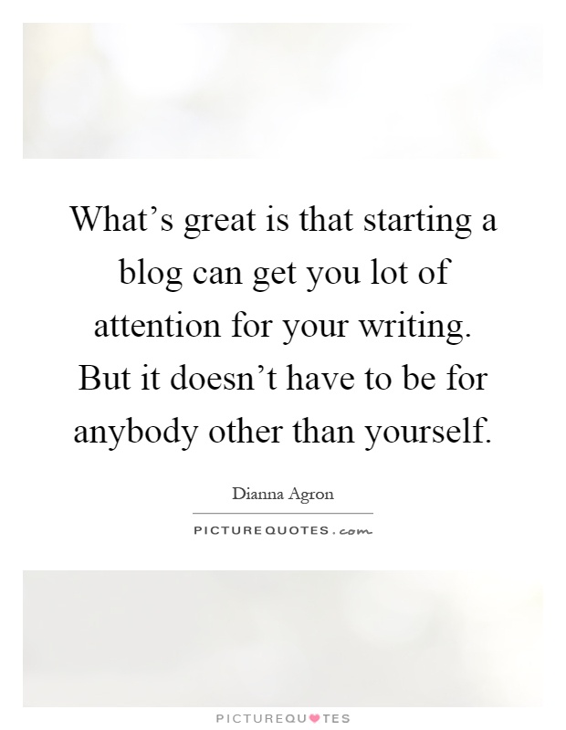 What's great is that starting a blog can get you lot of attention for your writing. But it doesn't have to be for anybody other than yourself Picture Quote #1