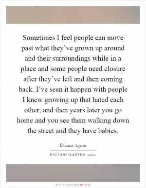 Sometimes I feel people can move past what they’ve grown up around and their surroundings while in a place and some people need closure after they’ve left and then coming back. I’ve seen it happen with people I knew growing up that hated each other, and then years later you go home and you see them walking down the street and they have babies Picture Quote #1