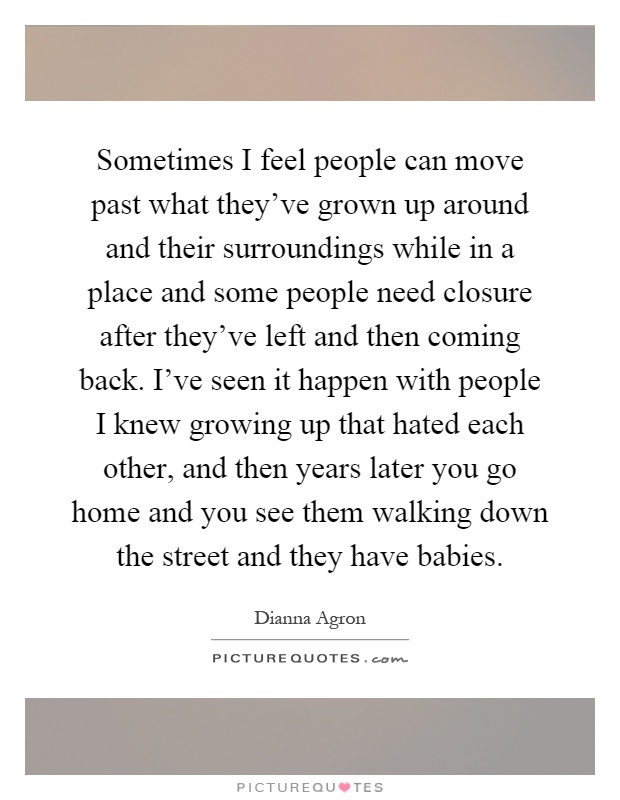 Sometimes I feel people can move past what they've grown up around and their surroundings while in a place and some people need closure after they've left and then coming back. I've seen it happen with people I knew growing up that hated each other, and then years later you go home and you see them walking down the street and they have babies Picture Quote #1