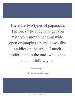 There are two types of paparazzi. The ones who hide who get you with your mouth hanging wide open or jumping up and down like an idiot on the street. I much prefer them to the ones who come out and follow you Picture Quote #1