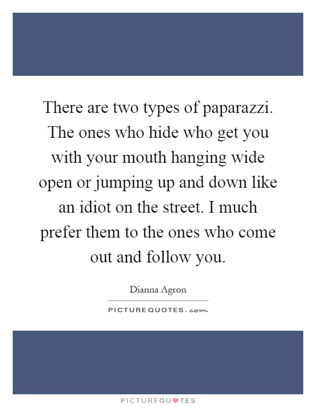There are two types of paparazzi. The ones who hide who get you with your mouth hanging wide open or jumping up and down like an idiot on the street. I much prefer them to the ones who come out and follow you Picture Quote #1