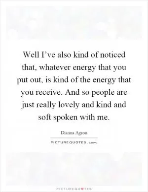 Well I’ve also kind of noticed that, whatever energy that you put out, is kind of the energy that you receive. And so people are just really lovely and kind and soft spoken with me Picture Quote #1