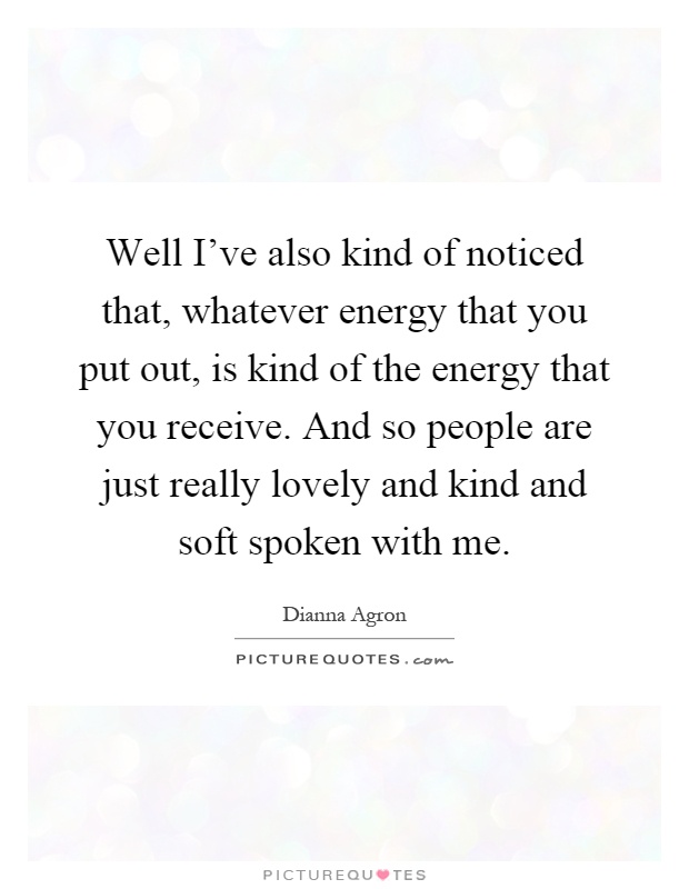 Well I've also kind of noticed that, whatever energy that you put out, is kind of the energy that you receive. And so people are just really lovely and kind and soft spoken with me Picture Quote #1