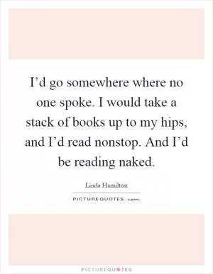 I’d go somewhere where no one spoke. I would take a stack of books up to my hips, and I’d read nonstop. And I’d be reading naked Picture Quote #1