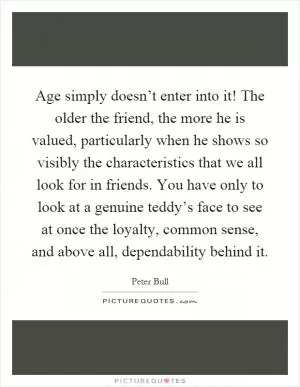 Age simply doesn’t enter into it! The older the friend, the more he is valued, particularly when he shows so visibly the characteristics that we all look for in friends. You have only to look at a genuine teddy’s face to see at once the loyalty, common sense, and above all, dependability behind it Picture Quote #1