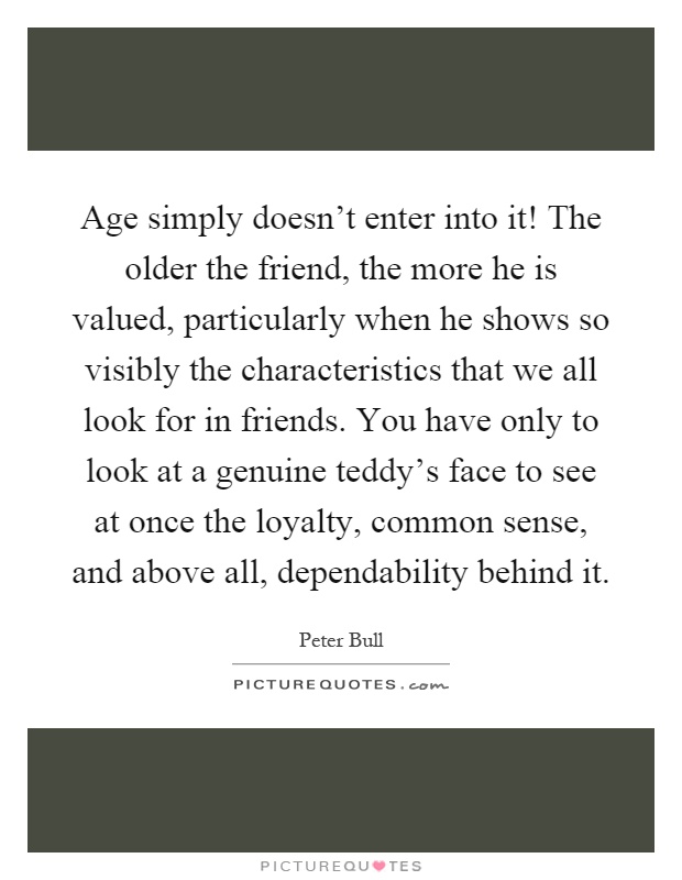Age simply doesn't enter into it! The older the friend, the more he is valued, particularly when he shows so visibly the characteristics that we all look for in friends. You have only to look at a genuine teddy's face to see at once the loyalty, common sense, and above all, dependability behind it Picture Quote #1