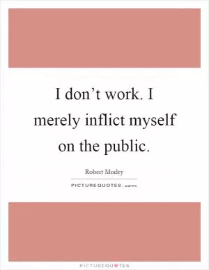 I don’t work. I merely inflict myself on the public Picture Quote #1
