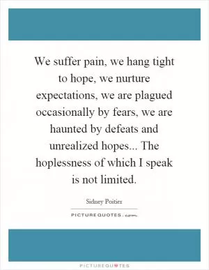 We suffer pain, we hang tight to hope, we nurture expectations, we are plagued occasionally by fears, we are haunted by defeats and unrealized hopes... The hoplessness of which I speak is not limited Picture Quote #1