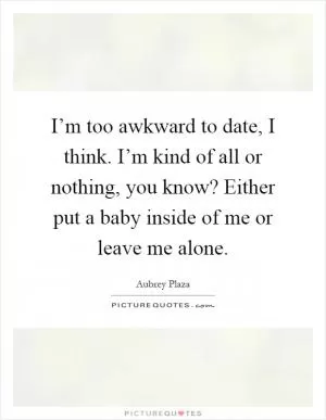 I’m too awkward to date, I think. I’m kind of all or nothing, you know? Either put a baby inside of me or leave me alone Picture Quote #1