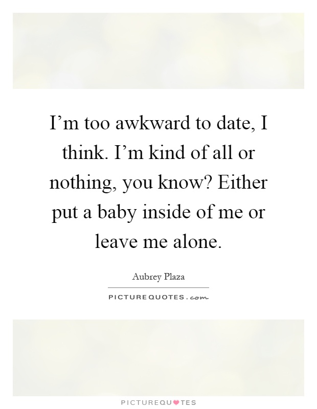 I'm too awkward to date, I think. I'm kind of all or nothing, you know? Either put a baby inside of me or leave me alone Picture Quote #1