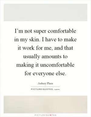 I’m not super comfortable in my skin. I have to make it work for me, and that usually amounts to making it uncomfortable for everyone else Picture Quote #1