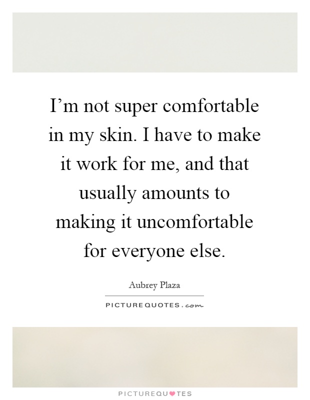 I'm not super comfortable in my skin. I have to make it work for me, and that usually amounts to making it uncomfortable for everyone else Picture Quote #1