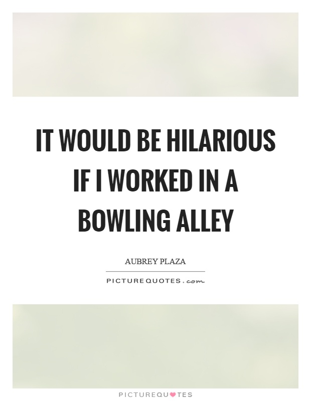 It would be hilarious if I worked in a bowling alley Picture Quote #1