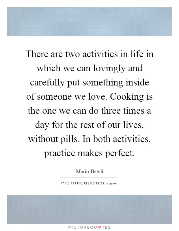 There are two activities in life in which we can lovingly and carefully put something inside of someone we love. Cooking is the one we can do three times a day for the rest of our lives, without pills. In both activities, practice makes perfect Picture Quote #1