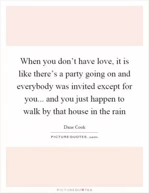 When you don’t have love, it is like there’s a party going on and everybody was invited except for you... and you just happen to walk by that house in the rain Picture Quote #1