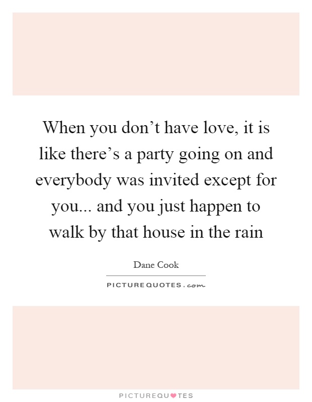 When you don't have love, it is like there's a party going on and everybody was invited except for you... and you just happen to walk by that house in the rain Picture Quote #1