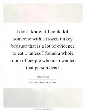 I don’t know if I could kill someone with a frozen turkey because that is a lot of evidence to eat... unless I found a whole room of people who also wanted that person dead Picture Quote #1