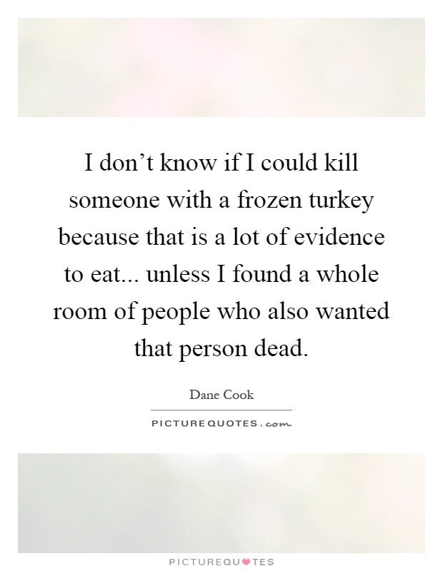 I don't know if I could kill someone with a frozen turkey because that is a lot of evidence to eat... unless I found a whole room of people who also wanted that person dead Picture Quote #1