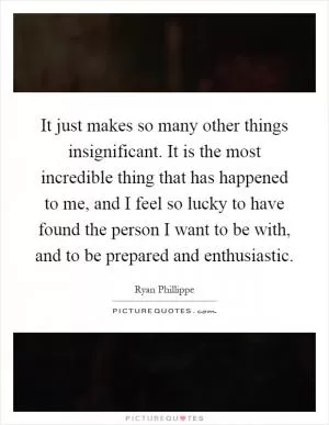 It just makes so many other things insignificant. It is the most incredible thing that has happened to me, and I feel so lucky to have found the person I want to be with, and to be prepared and enthusiastic Picture Quote #1