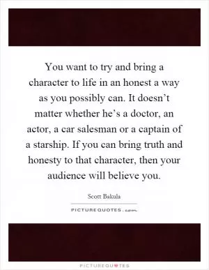 You want to try and bring a character to life in an honest a way as you possibly can. It doesn’t matter whether he’s a doctor, an actor, a car salesman or a captain of a starship. If you can bring truth and honesty to that character, then your audience will believe you Picture Quote #1