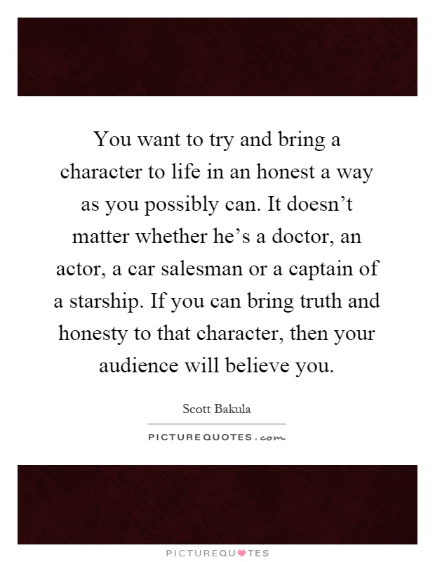 You want to try and bring a character to life in an honest a way as you possibly can. It doesn't matter whether he's a doctor, an actor, a car salesman or a captain of a starship. If you can bring truth and honesty to that character, then your audience will believe you Picture Quote #1