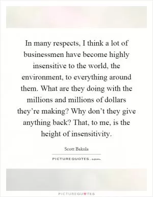 In many respects, I think a lot of businessmen have become highly insensitive to the world, the environment, to everything around them. What are they doing with the millions and millions of dollars they’re making? Why don’t they give anything back? That, to me, is the height of insensitivity Picture Quote #1