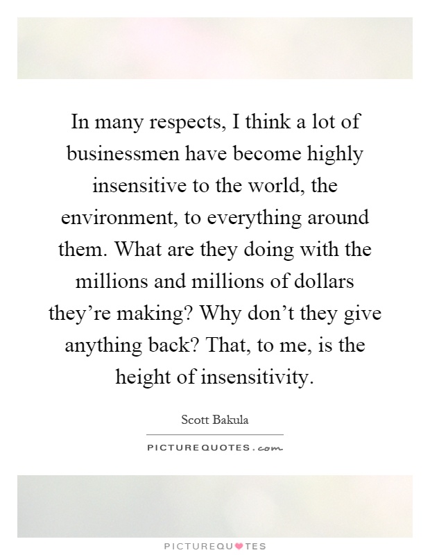 In many respects, I think a lot of businessmen have become highly insensitive to the world, the environment, to everything around them. What are they doing with the millions and millions of dollars they're making? Why don't they give anything back? That, to me, is the height of insensitivity Picture Quote #1