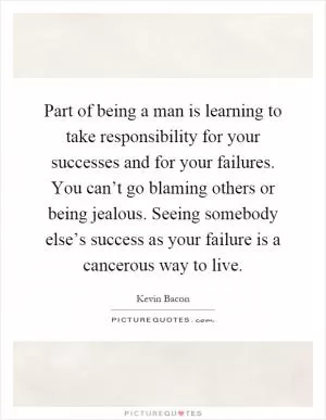 Part of being a man is learning to take responsibility for your successes and for your failures. You can’t go blaming others or being jealous. Seeing somebody else’s success as your failure is a cancerous way to live Picture Quote #1