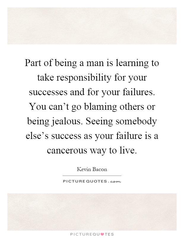 Part of being a man is learning to take responsibility for your successes and for your failures. You can't go blaming others or being jealous. Seeing somebody else's success as your failure is a cancerous way to live Picture Quote #1