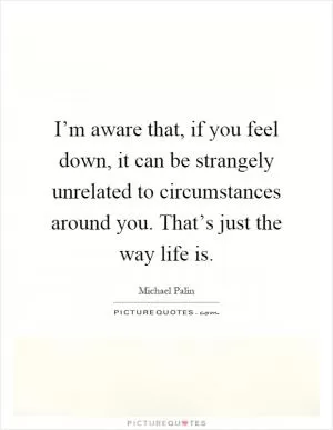 I’m aware that, if you feel down, it can be strangely unrelated to circumstances around you. That’s just the way life is Picture Quote #1