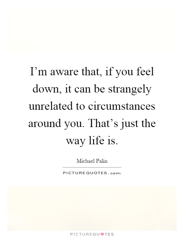 I'm aware that, if you feel down, it can be strangely unrelated to circumstances around you. That's just the way life is Picture Quote #1