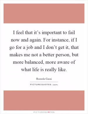 I feel that it’s important to fail now and again. For instance, if I go for a job and I don’t get it, that makes me not a better person, but more balanced, more aware of what life is really like Picture Quote #1